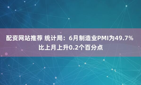 配资网站推荐 统计局：6月制造业PMI为49.7% 比上月上升0.2个百分点
