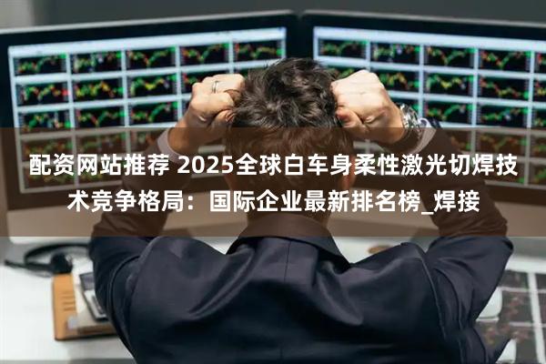 配资网站推荐 2025全球白车身柔性激光切焊技术竞争格局：国际企业最新排名榜_焊接