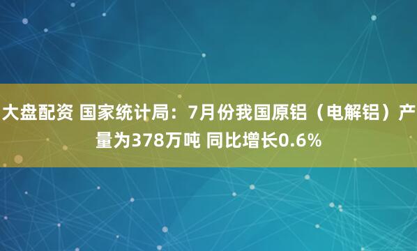大盘配资 国家统计局：7月份我国原铝（电解铝）产量为378万吨 同比增长0.6%