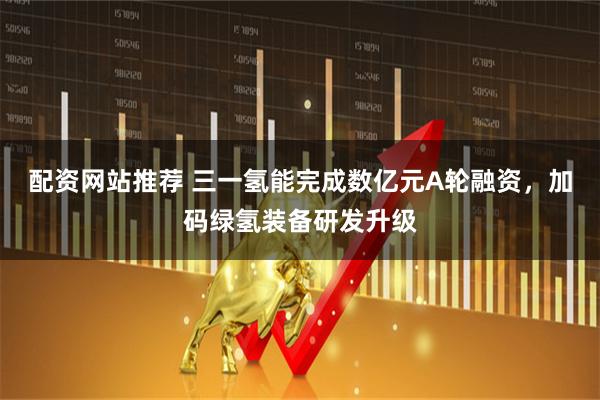 配资网站推荐 三一氢能完成数亿元A轮融资，加码绿氢装备研发升级