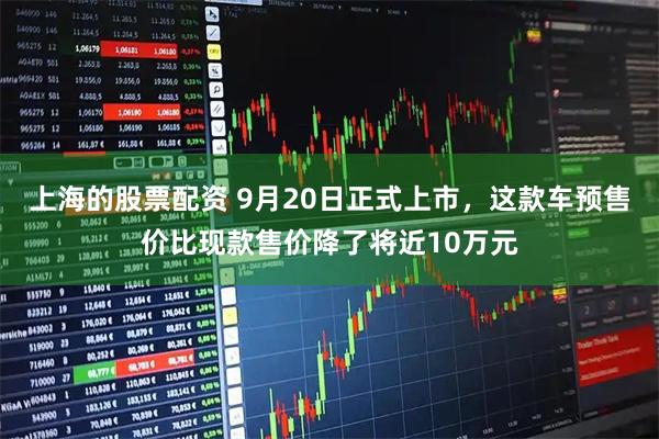上海的股票配资 9月20日正式上市，这款车预售价比现款售价降了将近10万元