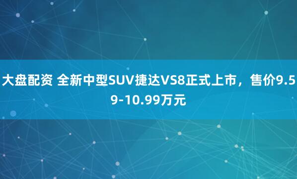 大盘配资 全新中型SUV捷达VS8正式上市，售价9.59-10.99万元