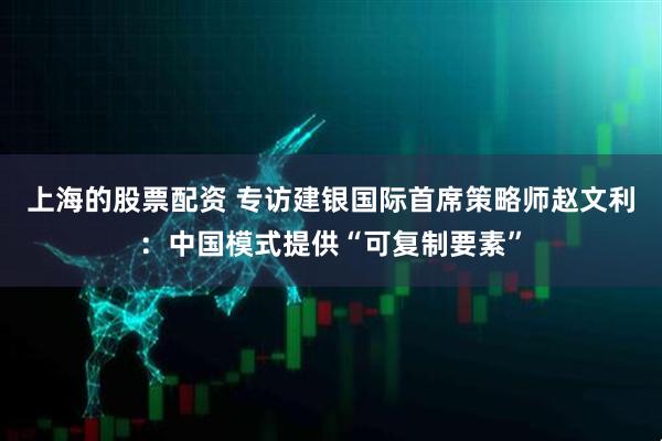 上海的股票配资 专访建银国际首席策略师赵文利:中国模式提供“可复制要素”