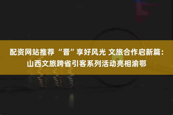 配资网站推荐 “晋”享好风光 文旅合作启新篇：山西文旅跨省引客系列活动亮相渝鄂