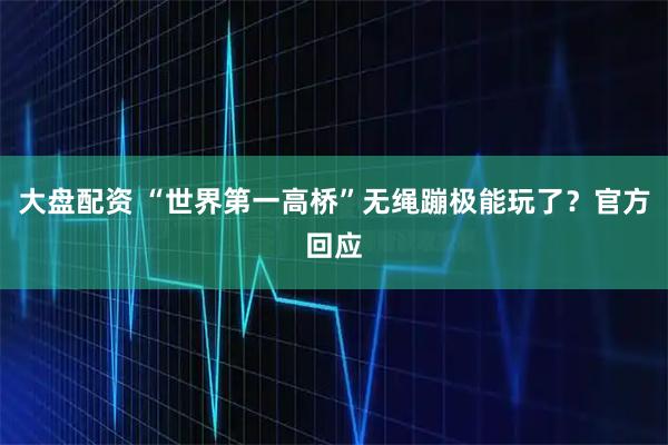 大盘配资 “世界第一高桥”无绳蹦极能玩了？官方回应