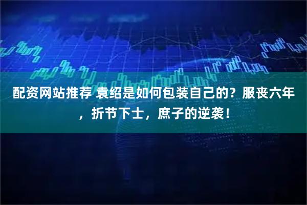 配资网站推荐 袁绍是如何包装自己的？服丧六年，折节下士，庶子的逆袭！