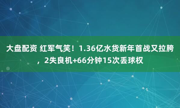 大盘配资 红军气笑！1.36亿水货新年首战又拉胯，2失良机+66分钟15次丢球权