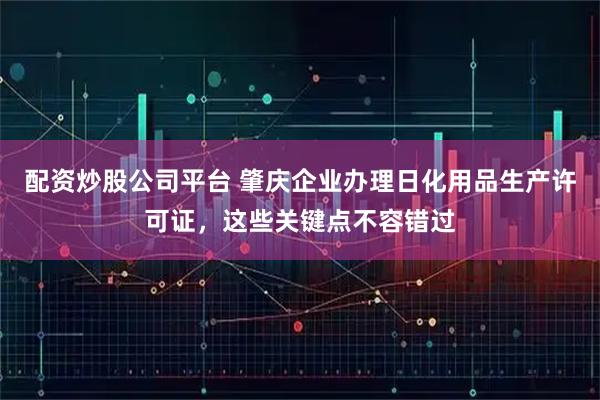 配资炒股公司平台 肇庆企业办理日化用品生产许可证，这些关键点不容错过