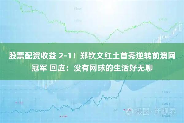 股票配资收益 2-1！郑钦文红土首秀逆转前澳网冠军 回应：没有网球的生活好无聊